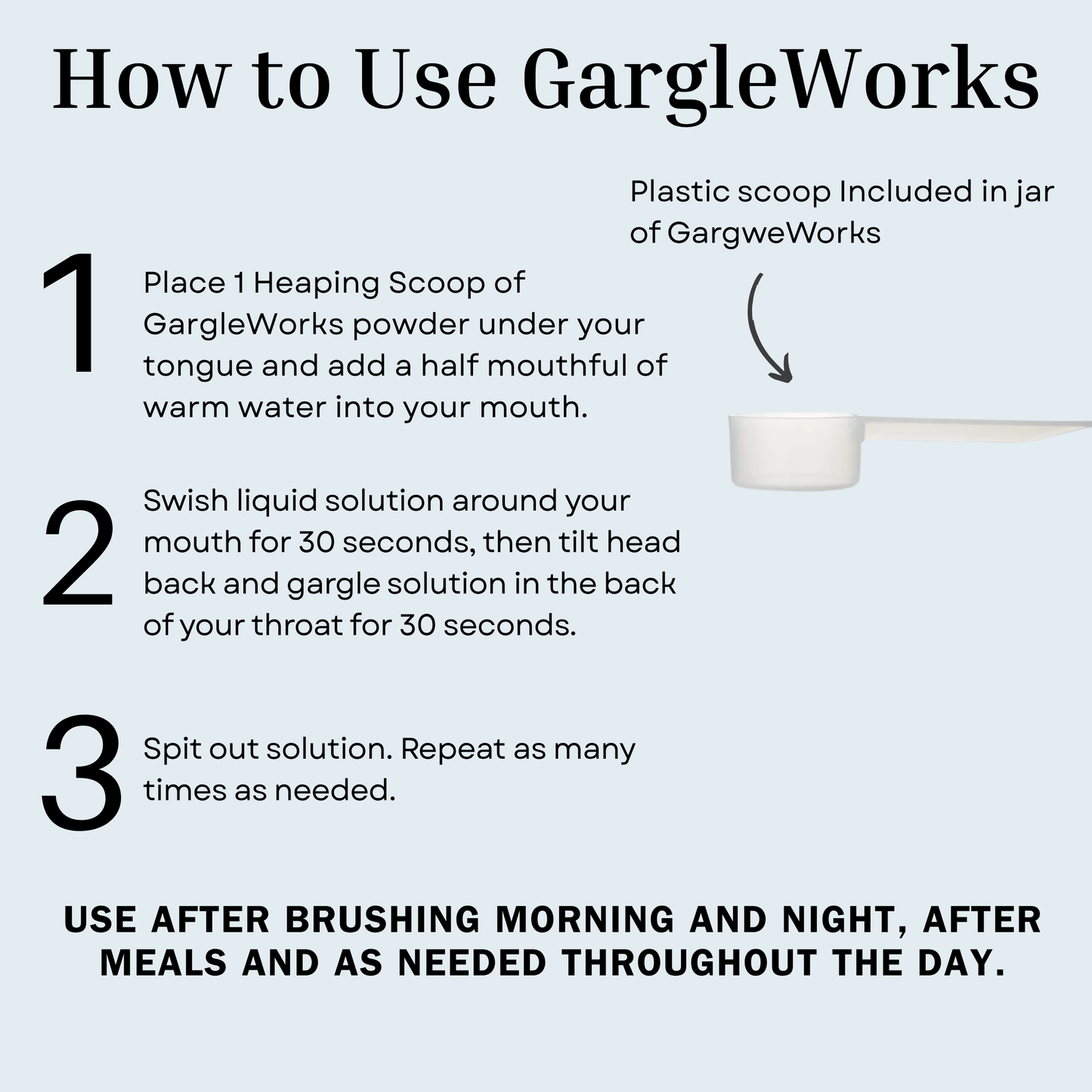 How to Use Gargle works. 1.
Place 1 Heaping Scoop of GargleWorks powder under your tongue and add a half mouthful of warm water into your mouth.
2. Swish liquid solution around your mouth for 30 seconds, then tilt head back and gargle solution in the back of your throat for 30 seconds.
Spit out solution. Repeat as many times as needed.
Use after brushing morning and night, after meals and as needed throughout the day.
Plastic scoop Included in jar of GargweWorks
